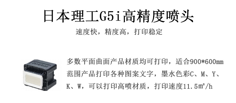 日本理工高精度喷头,速度快,精度高,打印稳定,多数平面均可打印,可以在部分曲面产品材质上打印,使用范围在900mm*600mm范围内产品打印各种图案,墨水色彩为C、M、Y、K、W,可以打印高喷材质,打印速度在11.5平米/小时 日本理工高精度喷头,速度快,精度高,打印稳定,多数平面均可打印,可以在部分曲面产品材质上打印,使用范围在900mm*600mm范围内产品打印各种图案,墨水色彩为C、M、Y、K、W,可以打印高喷材质,打印速度在11.5平米/小时